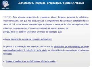 12.113.1. Para situações especiais de regulagem, ajuste, limpeza, pesquisa de defeitos e
inconformidades, em que não seja possível o cumprimento das condições estabelecidas no
item 12.113, e em outras situações que impliquem a redução do nível de segurança das
máquinas e equipamentos e houver necessidade de acesso às zonas de
perigo, deve ser possível selecionar um modo de operação que:
a)torne inoperante o modo de comando automático;
b) permita a realização dos serviços com o uso de dispositivo de acionamento de ação
continuada associado à redução da velocidade, ou dispositivos de comando por movimento
limitado;
c) impeça a mudança por trabalhadores não autorizados;
Manutenção, inspeção, preparação, ajustes e reparos
 