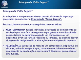 Princípio da "Falha Segura“
As máquinas e equipamentos devem possuir sistemas de segurança
projetados para atender o Princípio da “Falha Segura”.
Portanto devem apresentar as seguintes características:
3- MONITORAMENTO: função intrínseca de projeto do componente ou
realizada por interface de segurança que garante a funcionalidade
de um sistema de segurança quando um componente ou um
dispositivo tiver sua função reduzida ou limitada, ou quando houver
situações de perigo devido a alterações nas condições do processo.
4- REDUNDÂNCIA: aplicação de mais de um componente, dispositivo ou
sistema, a fim de assegurar que, havendo uma falha em um deles
na execução de sua função o outro estará disponível para executar
esta função.
Princípio da "Falha Segura“
 