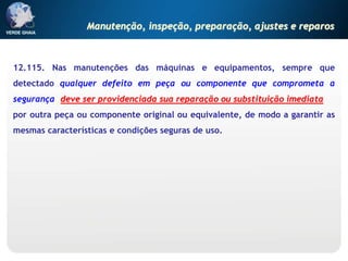12.115. Nas manutenções das máquinas e equipamentos, sempre que
detectado qualquer defeito em peça ou componente que comprometa a
segurança, deve ser providenciada sua reparação ou substituição imediata
por outra peça ou componente original ou equivalente, de modo a garantir as
mesmas características e condições seguras de uso.
Manutenção, inspeção, preparação, ajustes e reparos
 