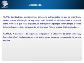 12.116. As máquinas e equipamentos, bem como as instalações em que se encontram,
devem possuir sinalização de segurança para advertir os trabalhadores e terceiros
sobre os riscos a que estão expostos, as instruções de operação e manutenção e outras
informações necessárias para garantir a integridade física e a saúde dos trabalhadores.
12.116.1. A sinalização de segurança compreende a utilização de cores, símbolos,
inscrições, sinais luminosos ou sonoros, entre outras formas de comunicação de mesma
eficácia.
Sinalização.
 
