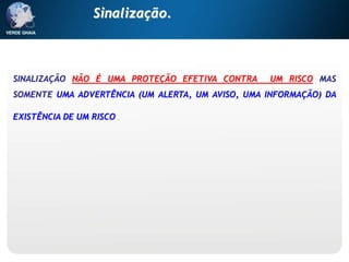 SINALIZAÇÃO NÃO É UMA PROTEÇÃO EFETIVA CONTRA UM RISCO MAS
SOMENTE UMA ADVERTÊNCIA (UM ALERTA, UM AVISO, UMA INFORMAÇÃO) DA
EXISTÊNCIA DE UM RISCO.
Sinalização.
 