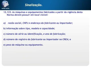 12.123. As máquinas e equipamentos fabricados a partir da vigência desta
Norma devem possuir em local visível:
a) razão social, CNPJ e endereço do fabricante ou importador;
b) informação sobre tipo, modelo e capacidade;
c) número de série ou identificação, e ano de fabricação;
d) número de registro do fabricante ou importador no CREA; e
e) peso da máquina ou equipamento.
Sinalização.
 