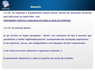12.125. As máquinas e equipamentos devem possuir manual de instruções fornecido
pelo fabricante ou importador, com
informações relativas à segurança em todas as fases de utilização.
12.127. Os manuais devem:
a) ser escritos na língua portuguesa - Brasil, com caracteres de tipo e tamanho que
possibilitem a melhor legibilidade possível, acompanhado das ilustrações explicativas;
b) ser objetivos, claros, sem ambiguidades e em linguagem de fácil compreensão;
c) ter sinais ou avisos referentes à segurança realçados; e
d) permanecer disponíveis a todos os usuários nos locais de trabalho.
Manuais.
 