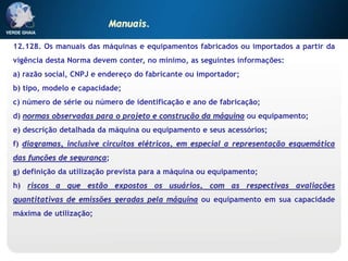 12.128. Os manuais das máquinas e equipamentos fabricados ou importados a partir da
vigência desta Norma devem conter, no mínimo, as seguintes informações:
a) razão social, CNPJ e endereço do fabricante ou importador;
b) tipo, modelo e capacidade;
c) número de série ou número de identificação e ano de fabricação;
d) normas observadas para o projeto e construção da máquina ou equipamento;
e) descrição detalhada da máquina ou equipamento e seus acessórios;
f) diagramas, inclusive circuitos elétricos, em especial a representação esquemática
das funções de segurança;
g) definição da utilização prevista para a máquina ou equipamento;
h) riscos a que estão expostos os usuários, com as respectivas avaliações
quantitativas de emissões geradas pela máquina ou equipamento em sua capacidade
máxima de utilização;
Manuais.
 
