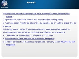 i) definição das medidas de segurança existentes e daquelas a serem adotadas pelos
usuários;
j) especificações e limitações técnicas para a sua utilização com segurança;
k) riscos que podem resultar de adulteração ou supressão de proteções e dispositivos de
segurança;
l) riscos que podem resultar de utilizações diferentes daquelas previstas no projeto;
m) procedimentos para utilização da máquina ou equipamento com segurança;
n) procedimentos e periodicidade para inspeções e manutenção;
o) procedimentos a serem adotados em situações de emergência;
p) indicação da vida útil da máquina ou equipamento e dos componentes relacionados com
a segurança.
Manuais
 