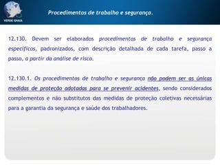 12.130. Devem ser elaborados procedimentos de trabalho e segurança
específicos, padronizados, com descrição detalhada de cada tarefa, passo a
passo, a partir da análise de risco.
12.130.1. Os procedimentos de trabalho e segurança não podem ser as únicas
medidas de proteção adotadas para se prevenir acidentes, sendo considerados
complementos e não substitutos das medidas de proteção coletivas necessárias
para a garantia da segurança e saúde dos trabalhadores.
Procedimentos de trabalho e segurança.
 