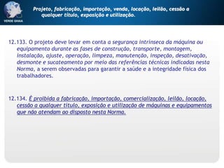 12.133. O projeto deve levar em conta a segurança intrínseca da máquina ou
equipamento durante as fases de construção, transporte, montagem,
instalação, ajuste, operação, limpeza, manutenção, inspeção, desativação,
desmonte e sucateamento por meio das referências técnicas indicadas nesta
Norma, a serem observadas para garantir a saúde e a integridade física dos
trabalhadores.
12.134. É proibida a fabricação, importação, comercialização, leilão, locação,
cessão a qualquer título, exposição e utilização de máquinas e equipamentos
que não atendam ao disposto nesta Norma.
Projeto, fabricação, importação, venda, locação, leilão, cessão a
qualquer título, exposição e utilização.
 