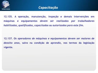 12.135. A operação, manutenção, inspeção e demais intervenções em
máquinas e equipamentos devem ser realizadas por trabalhadores
habilitados, qualificados, capacitados ou autorizados para este fim.
12.137. Os operadores de máquinas e equipamentos devem ser maiores de
dezoito anos, salvo na condição de aprendiz, nos termos da legislação
vigente.
Capacitação
 