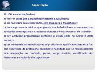12.138. A capacitação deve:
a) ocorrer antes que o trabalhador assuma a sua função;
b) ser realizada pelo empregador, sem ônus para o trabalhador;
c) ter carga horária mínima que garanta aos trabalhadores executarem suas
atividades com segurança e realizada durante o horário normal de trabalho;
d) ter conteúdo programático conforme o estabelecido no Anexo II desta
Norma; e
e) ser ministrada por trabalhadores ou profissionais qualificados para este fim,
com supervisão de profissional legalmente habilitado que se responsabilizará
pela adequação do conteúdo, forma, carga horária, qualificação dos
instrutores e avaliação dos capacitados.
Capacitação
 