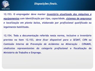 12.153. O empregador deve manter inventário atualizado das máquinas e
equipamentos com identificação por tipo, capacidade, sistemas de segurança
e localização em planta baixa, elaborado por profissional qualificado ou
legalmente habilitado.
12.154. Toda a documentação referida nesta norma, inclusive o inventário
previsto no item 12.153, deve ficar disponível para o SESMT, CIPA ou
Comissão Interna de Prevenção de Acidentes na Mineração – CIPAMIN,
sindicatos representantes da categoria profissional e fiscalização do
Ministério do Trabalho e Emprego.
Disposições finais.
 