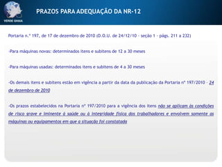 Portaria n.º 197, de 17 de dezembro de 2010 (D.O.U. de 24/12/10 - seção 1 - págs. 211 a 232)
-Para máquinas novas: determinados itens e subitens de 12 a 30 meses
-Para máquinas usadas: determinados itens e subitens de 4 a 30 meses
-Os demais itens e subitens estão em vigência a partir da data da publicação da Portaria nº 197/2010 – 24
de dezembro de 2010
-Os prazos estabelecidos na Portaria nº 197/2010 para a vigência dos itens não se aplicam às condições
de risco grave e iminente à saúde ou à integridade física dos trabalhadores e envolvem somente as
máquinas ou equipamentos em que a situação foi constatada
PRAZOS PARA ADEQUAÇÃO DA NR-12
 