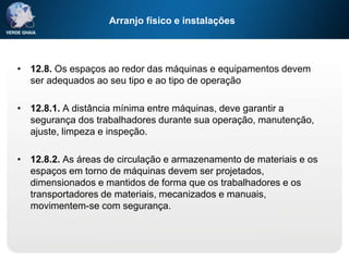 Arranjo físico e instalações
• 12.8. Os espaços ao redor das máquinas e equipamentos devem
ser adequados ao seu tipo e ao tipo de operação
• 12.8.1. A distância mínima entre máquinas, deve garantir a
segurança dos trabalhadores durante sua operação, manutenção,
ajuste, limpeza e inspeção.
• 12.8.2. As áreas de circulação e armazenamento de materiais e os
espaços em torno de máquinas devem ser projetados,
dimensionados e mantidos de forma que os trabalhadores e os
transportadores de materiais, mecanizados e manuais,
movimentem-se com segurança.
 