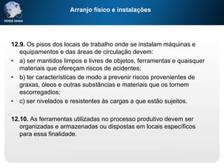 Arranjo físico e instalações
12.9. Os pisos dos locais de trabalho onde se instalam máquinas e
equipamentos e das áreas de circulação devem:
• a) ser mantidos limpos e livres de objetos, ferramentas e quaisquer
materiais que ofereçam riscos de acidentes;
• b) ter características de modo a prevenir riscos provenientes de
graxas, óleos e outras substâncias e materiais que os tornem
escorregadios;
• c) ser nivelados e resistentes às cargas a que estão sujeitos.
12.10. As ferramentas utilizadas no processo produtivo devem ser
organizadas e armazenadas ou dispostas em locais específicos
para essa finalidade.
 