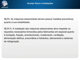 Arranjo físico e instalações
12.11. As máquinas estacionárias devem possuir medidas preventivas
quanto à sua estabilidade;.
12.11.1. A instalação das máquinas estacionárias deve respeitar os
requisitos necessários fornecidos pelos fabricantes em especial quanto
à fundação, fixação, amortecimento, nivelamento, ventilação,
alimentação elétrica, pneumática e hidráulica, aterramento e sistemas
de refrigeração.
.
 