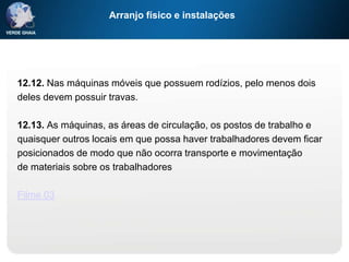Arranjo físico e instalações
12.12. Nas máquinas móveis que possuem rodízios, pelo menos dois
deles devem possuir travas.
12.13. As máquinas, as áreas de circulação, os postos de trabalho e
quaisquer outros locais em que possa haver trabalhadores devem ficar
posicionados de modo que não ocorra transporte e movimentação
de materiais sobre os trabalhadores
Filme 03
 