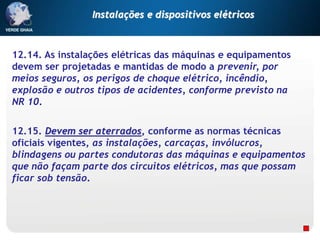 12.14. As instalações elétricas das máquinas e equipamentos
devem ser projetadas e mantidas de modo a prevenir, por
meios seguros, os perigos de choque elétrico, incêndio,
explosão e outros tipos de acidentes, conforme previsto na
NR 10.
12.15. Devem ser aterrados, conforme as normas técnicas
oficiais vigentes, as instalações, carcaças, invólucros,
blindagens ou partes condutoras das máquinas e equipamentos
que não façam parte dos circuitos elétricos, mas que possam
ficar sob tensão.
Instalações e dispositivos elétricos
 