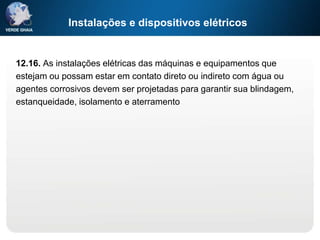 Instalações e dispositivos elétricos
12.16. As instalações elétricas das máquinas e equipamentos que
estejam ou possam estar em contato direto ou indireto com água ou
agentes corrosivos devem ser projetadas para garantir sua blindagem,
estanqueidade, isolamento e aterramento
 