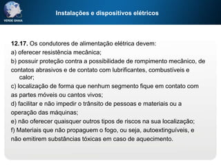 Instalações e dispositivos elétricos
12.17. Os condutores de alimentação elétrica devem:
a) oferecer resistência mecânica;
b) possuir proteção contra a possibilidade de rompimento mecânico, de
contatos abrasivos e de contato com lubrificantes, combustíveis e
calor;
c) localização de forma que nenhum segmento fique em contato com
as partes móveis ou cantos vivos;
d) facilitar e não impedir o trânsito de pessoas e materiais ou a
operação das máquinas;
e) não oferecer quaisquer outros tipos de riscos na sua localização;
f) Materiais que não propaguem o fogo, ou seja, autoextinguíveis, e
não emitirem substâncias tóxicas em caso de aquecimento.
 
