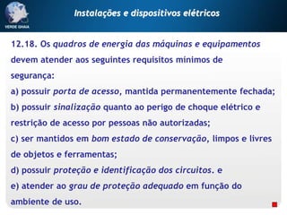 12.18. Os quadros de energia das máquinas e equipamentos
devem atender aos seguintes requisitos mínimos de
segurança:
a) possuir porta de acesso, mantida permanentemente fechada;
b) possuir sinalização quanto ao perigo de choque elétrico e
restrição de acesso por pessoas não autorizadas;
c) ser mantidos em bom estado de conservação, limpos e livres
de objetos e ferramentas;
d) possuir proteção e identificação dos circuitos. e
e) atender ao grau de proteção adequado em função do
ambiente de uso.
Instalações e dispositivos elétricos
 
