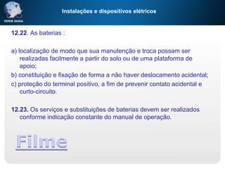 Instalações e dispositivos elétricos
12.22. As baterias :
a) localização de modo que sua manutenção e troca possam ser
realizadas facilmente a partir do solo ou de uma plataforma de
apoio;
b) constituição e fixação de forma a não haver deslocamento acidental;
c) proteção do terminal positivo, a fim de prevenir contato acidental e
curto-circuito.
12.23. Os serviços e substituições de baterias devem ser realizados
conforme indicação constante do manual de operação.
Filme
 