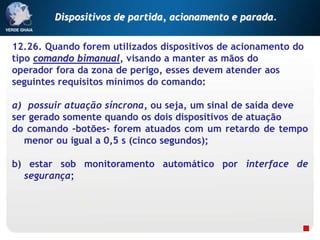 12.26. Quando forem utilizados dispositivos de acionamento do
tipo comando bimanual, visando a manter as mãos do
operador fora da zona de perigo, esses devem atender aos
seguintes requisitos mínimos do comando:
a) possuir atuação síncrona, ou seja, um sinal de saída deve
ser gerado somente quando os dois dispositivos de atuação
do comando -botões- forem atuados com um retardo de tempo
menor ou igual a 0,5 s (cinco segundos);
b) estar sob monitoramento automático por interface de
segurança;
Dispositivos de partida, acionamento e parada.
 