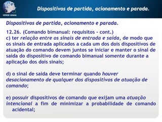Dispositivos de partida, acionamento e parada.
12.26. (Comando bimanual: requisitos - cont.)
c) ter relação entre os sinais de entrada e saída, de modo que
os sinais de entrada aplicados a cada um dos dois dispositivos de
atuação do comando devem juntos se iniciar e manter o sinal de
saída do dispositivo de comando bimanual somente durante a
aplicação dos dois sinais;
d) o sinal de saída deve terminar quando houver
desacionamento de qualquer dos dispositivos de atuação de
comando;
e) possuir dispositivos de comando que exijam uma atuação
intencional a fim de minimizar a probabilidade de comando
acidental;
Dispositivos de partida, acionamento e parada.
 