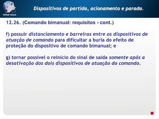 12.26. (Comando bimanual: requisitos - cont.)
f) possuir distanciamento e barreiras entre os dispositivos de
atuação de comando para dificultar a burla do efeito de
proteção do dispositivo de comando bimanual; e
g) tornar possível o reinício do sinal de saída somente após a
desativação dos dois dispositivos de atuação do comando.
Dispositivos de partida, acionamento e parada.
 