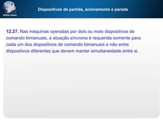 Dispositivos de partida, acionamento e parada
12.27. Nas máquinas operadas por dois ou mais dispositivos de
comando bimanuais, a atuação síncrona é requerida somente para
cada um dos dispositivos de comando bimanuais e não entre
dispositivos diferentes que devem manter simultaneidade entre si.
 