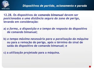 12.28. Os dispositivos de comando bimanual devem ser
posicionados a uma distância segura da zona de perigo,
levando em consideração:
a) a forma, a disposição e o tempo de resposta do dispositivo
de comando bimanual;
b) o tempo máximo necessário para a paralisação da máquina
ou para a remoção do perigo, após o término do sinal de
saída do dispositivo de comando bimanual; e
c) a utilização projetada para a máquina.
Dispositivos de partida, acionamento e parada
 