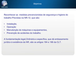 Objetivos
Reconhecer as medidas prevencionistas de segurança e higiene do
trabalho Previstas na NR-12, que são:
• Instalação,
• Operação
• Manutenção de máquinas e equipamentos,
• Prevenção de acidentes do trabalho.
A fundamentação legal,Ordinária e específica, que dá embasamento
jurídico à existência da NR, são os artigos 184 e 186 da CLT.
 