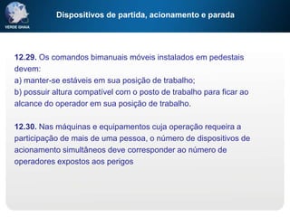 Dispositivos de partida, acionamento e parada
12.29. Os comandos bimanuais móveis instalados em pedestais
devem:
a) manter-se estáveis em sua posição de trabalho;
b) possuir altura compatível com o posto de trabalho para ficar ao
alcance do operador em sua posição de trabalho.
12.30. Nas máquinas e equipamentos cuja operação requeira a
participação de mais de uma pessoa, o número de dispositivos de
acionamento simultâneos deve corresponder ao número de
operadores expostos aos perigos
 