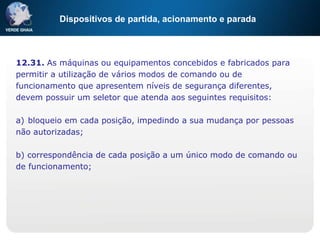Dispositivos de partida, acionamento e parada
12.31. As máquinas ou equipamentos concebidos e fabricados para
permitir a utilização de vários modos de comando ou de
funcionamento que apresentem níveis de segurança diferentes,
devem possuir um seletor que atenda aos seguintes requisitos:
a) bloqueio em cada posição, impedindo a sua mudança por pessoas
não autorizadas;
b) correspondência de cada posição a um único modo de comando ou
de funcionamento;
 