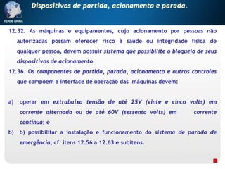 12.32. As máquinas e equipamentos, cujo acionamento por pessoas não
autorizadas possam oferecer risco à saúde ou integridade física de
qualquer pessoa, devem possuir sistema que possibilite o bloqueio de seus
dispositivos de acionamento.
12.36. Os componentes de partida, parada, acionamento e outros controles
que compõem a interface de operação das máquinas devem:
a) operar em extrabaixa tensão de até 25V (vinte e cinco volts) em
corrente alternada ou de até 60V (sessenta volts) em corrente
contínua; e
b) b) possibilitar a instalação e funcionamento do sistema de parada de
emergência, cf. itens 12.56 a 12.63 e subitens.
Dispositivos de partida, acionamento e parada.
 