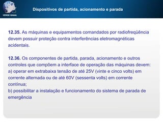 Dispositivos de partida, acionamento e parada
12.35. As máquinas e equipamentos comandados por radiofreqüência
devem possuir proteção contra interferências eletromagnéticas
acidentais.
12.36. Os componentes de partida, parada, acionamento e outros
controles que compõem a interface de operação das máquinas devem:
a) operar em extrabaixa tensão de até 25V (vinte e cinco volts) em
corrente alternada ou de até 60V (sessenta volts) em corrente
contínua;
b) possibilitar a instalação e funcionamento do sistema de parada de
emergência
 