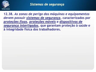 12.38. As zonas de perigo das máquinas e equipamentos
devem possuir sistemas de segurança, caracterizados por
proteções fixas, proteções móveis e dispositivos de
segurança interligados, que garantam proteção à saúde e
à integridade física dos trabalhadores.
Sistemas de segurança
 