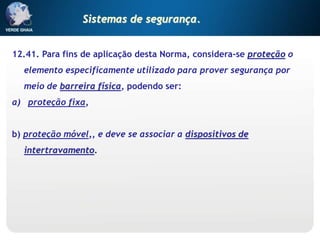 12.41. Para fins de aplicação desta Norma, considera-se proteção o
elemento especificamente utilizado para prover segurança por
meio de barreira física, podendo ser:
a) proteção fixa,
b) proteção móvel,, e deve se associar a dispositivos de
intertravamento.
Sistemas de segurança.
 