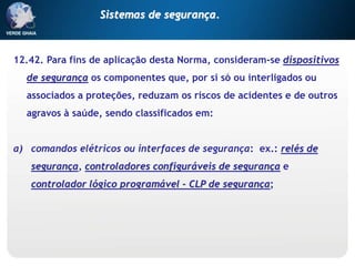 12.42. Para fins de aplicação desta Norma, consideram-se dispositivos
de segurança os componentes que, por si só ou interligados ou
associados a proteções, reduzam os riscos de acidentes e de outros
agravos à saúde, sendo classificados em:
a) comandos elétricos ou interfaces de segurança: ex.: relés de
segurança, controladores configuráveis de segurança e
controlador lógico programável - CLP de segurança;
Sistemas de segurança.
 