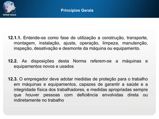 Princípios Gerais
12.1.1. Entende-se como fase de utilização a construção, transporte,
montagem, instalação, ajuste, operação, limpeza, manutenção,
inspeção, desativação e desmonte da máquina ou equipamento.
12.2. As disposições desta Norma referem-se a máquinas e
equipamentos novos e usados
12.3. O empregador deve adotar medidas de proteção para o trabalho
em máquinas e equipamentos, capazes de garantir a saúde e a
integridade física dos trabalhadores, e medidas apropriadas sempre
que houver pessoas com deficiência envolvidas direta ou
indiretamente no trabalho
 