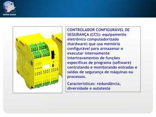 CONTROLADOR CONFIGURÁVEL DE
SEGURANÇA (CCS): equipamento
eletrônico computadorizado
(hardware) que usa memória
configurável para armazenar e
executar internamente
intertravamentos de funções
específicas de programa (software)
controlando e monitorando entradas e
saídas de segurança de máquinas ou
processos.
Características: redundância,
diversidade e autoteste
 