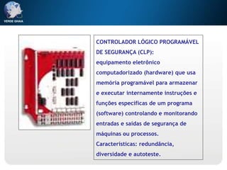 CONTROLADOR LÓGICO PROGRAMÁVEL
DE SEGURANÇA (CLP):
equipamento eletrônico
computadorizado (hardware) que usa
memória programável para armazenar
e executar internamente instruções e
funções específicas de um programa
(software) controlando e monitorando
entradas e saídas de segurança de
máquinas ou processos.
Características: redundância,
diversidade e autoteste.
 