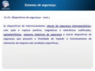 12.42. (Dispositivos de segurança – cont.)
b) dispositivos de intertravamento: chaves de segurança eletromecânicas,
com ação e ruptura positiva, magnéticas e eletrônicas codificadas,
optoeletrônicas, sensores indutivos de segurança e outros dispositivos de
segurança que possuem a finalidade de impedir o funcionamento de
elementos da máquina sob condições específicas;
Sistemas de segurança.
 