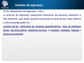 12.42. (Dispositivos de segurança – cont.)
c) sensores de segurança: dispositivos detectores de presença mecânicos e
não mecânicos, que atuam quando uma pessoa ou parte do seu corpo adentra
a zona de perigo poder ser :
cortinas de luz, detectores de presença optoeletrônicos, laser de múltiplos
feixes, barreiras óticas, monitores de área, ou scanners, batentes, tapetes e
sensores de posição;
Sistemas de segurança.
 