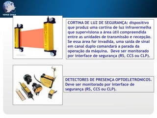 CORTINA DE LUZ DE SEGURANÇA: dispositivo
que produz uma cortina de luz infravermelha
que supervisiona a área útil compreendida
entre as unidades de transmissão e recepção.
Se essa área for invadida, uma saída de sinal
em canal duplo comandará a parada da
operação da máquina. Deve ser monitorado
por interface de segurança (RS, CCS ou CLP).
DETECTORES DE PRESENÇA OPTOELETRONICOS.
Deve ser monitorado por interface de
segurança (RS, CCS ou CLP).
 