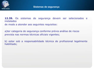 Sistemas de segurança
12.39. Os sistemas de segurança devem ser selecionados e
instalados
de modo a atender aos seguintes requisitos:
a)ter categoria de segurança conforme prévia análise de riscos
prevista nas normas técnicas oficiais vigentes;
b) estar sob a responsabilidade técnica de profissional legalmente
habilitado;
 