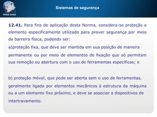 Sistemas de segurança
12.41. Para fins de aplicação desta Norma, considera-se proteção o
elemento especificamente utilizado para prover segurança por meio
de barreira física, podendo ser:
a)proteção fixa, que deve ser mantida em sua posição de maneira
permanente ou por meio de elementos de fixação que só permitam
sua remoção ou abertura com o uso de ferramentas específicas; e
b) proteção móvel, que pode ser aberta sem o uso de ferramentas,
geralmente ligada por elementos mecânicos à estrutura da máquina
ou a um elemento fixo próximo, e deve se associar a dispositivos de
intertravamento.
 