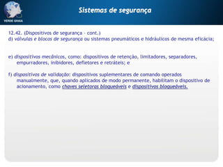 12.42. (Dispositivos de segurança – cont.)
d) válvulas e blocos de segurança ou sistemas pneumáticos e hidráulicos de mesma eficácia;
e) dispositivos mecânicos, como: dispositivos de retenção, limitadores, separadores,
empurradores, inibidores, defletores e retráteis; e
f) dispositivos de validação: dispositivos suplementares de comando operados
manualmente, que, quando aplicados de modo permanente, habilitam o dispositivo de
acionamento, como chaves seletoras bloqueáveis e dispositivos bloqueáveis.
Sistemas de segurança
 