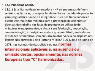 • 12.1 Princípios Gerais.
• 12.1.1 Esta Norma Regulamentadora - NR e seus anexos definem
referências técnicas, princípios fundamentais e medidas de proteção
para resguardar a saúde e a integridade física dos trabalhadores e
estabelece requisitos mínimos para a prevenção de acidentes e
doenças do trabalho nas fases de projeto e de utilização de
máquinas e equipamentos, e ainda à sua fabricação, importação,
comercialização, exposição e cessão a qualquer título, em todas as
atividades econômicas, sem prejuízo da observância do disposto nas
demais NRs aprovadas pela Portaria MTb n.º 3.214, de 8 de junho de
1978, nas normas técnicas oficiais ou nas normas
internacionais aplicáveis e, na ausência ou
omissão destas, opcionalmente, nas normas
Europeias tipo “C” harmonizadas.
 