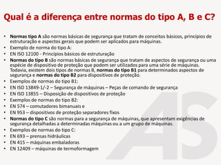 Qual é a diferença entre normas do tipo A, B e C?
• Normas tipo A são normas básicas de segurança que tratam de conceitos básicos, princípios de
estruturação e aspectos gerais que podem ser aplicados para máquinas.
• Exemplo de norma do tipo A:
• EN ISO 12100 - Princípios básicos de estruturação
• Normas do tipo B são normas básicas de segurança que tratam de aspectos de segurança ou uma
espécie de dispositivo de proteção que podem ser utilizados para uma série de máquinas.
Todavia, existem dois tipos de normas B, normas do tipo B1 para determinados aspectos de
segurança e normas do tipo B2 para dispositivos de proteção.
• Exemplos de normas do tipo B1:
• EN ISO 13849-1/-2 – Segurança de máquinas – Peças de comando de segurança
• EN ISO 13855 – Disposição de dispositivos de proteção
• Exemplos de normas do tipo B2:
• EN 574 – comutadores bimanuais e
• EN 953 – dispositivos de proteção separadores fixos
• Normas do tipo C são normas para a segurança de máquinas, que apresentam exigências de
segurança detalhadas a determinadas máquinas ou a um grupo de máquinas.
• Exemplos de normas do tipo C:
• EN 693 – prensas hidráulicas
• EN 415 – máquinas embaladoras
• EN 12409 – máquinas de termoformagem
 