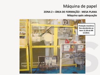 Proteção mecânica
fixa atendendo ao
item 12.38 da NR
12:2013.
Máquina após adequação
ZONA 2 = ÁREA DE FORMAÇÃO - MESA PLANA
Máquina de papel
 