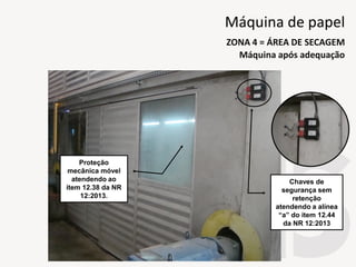 Proteção
mecânica móvel
atendendo ao
item 12.38 da NR
12:2013.
Chaves de
segurança sem
retenção
atendendo a alínea
“a” do item 12.44
da NR 12:2013
Máquina após adequação
ZONA 4 = ÁREA DE SECAGEM
Máquina de papel
 